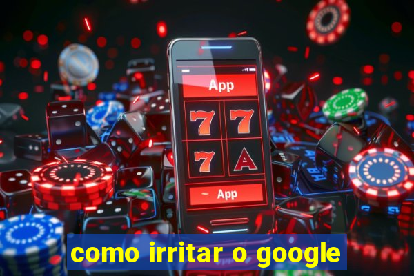 como irritar o google